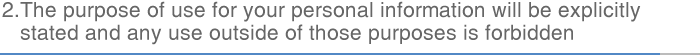 2.The purpose of use for your personal information will be explicitly stated and any use outside of those purposes is forbidden